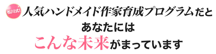 松川式！人気ハンドメイド作家養成プログラムであなたにはこんな未来がまっています