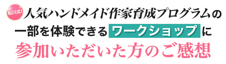 人気ハンドメイド作家育成プログラムの
一部を体験できるワークショップに参加いただいた方のご感想