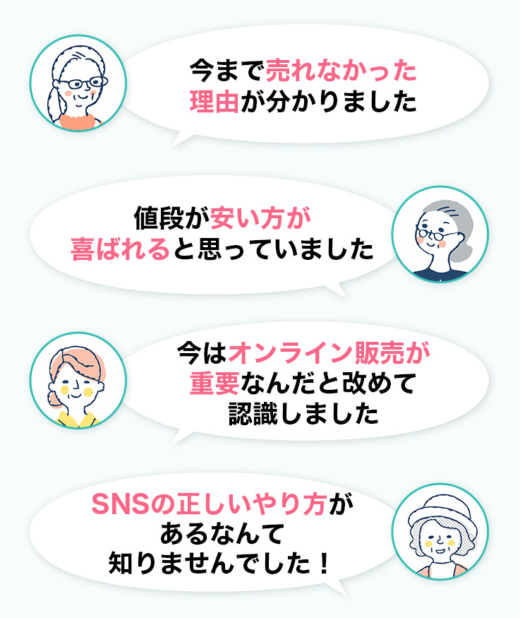 今まで売れなかった
理由がわかりました。値段が安い方が喜ばれると思っていました。今はオンライン販売が重要なんだとあらためて認識しました。SNSの正しいやり方があるなんて知りませんでした！